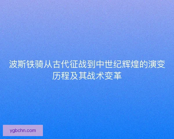 波斯铁骑从古代征战到中世纪辉煌的演变历程及其战术变革