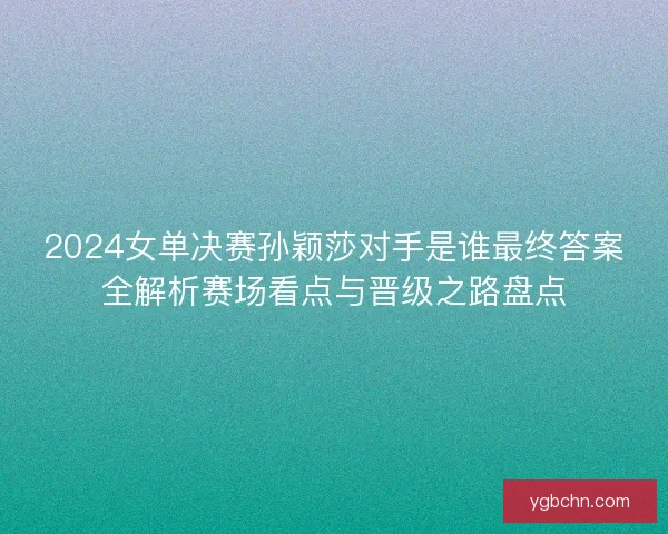 2024女单决赛孙颖莎对手是谁最终答案全解析赛场看点与晋级之路盘点